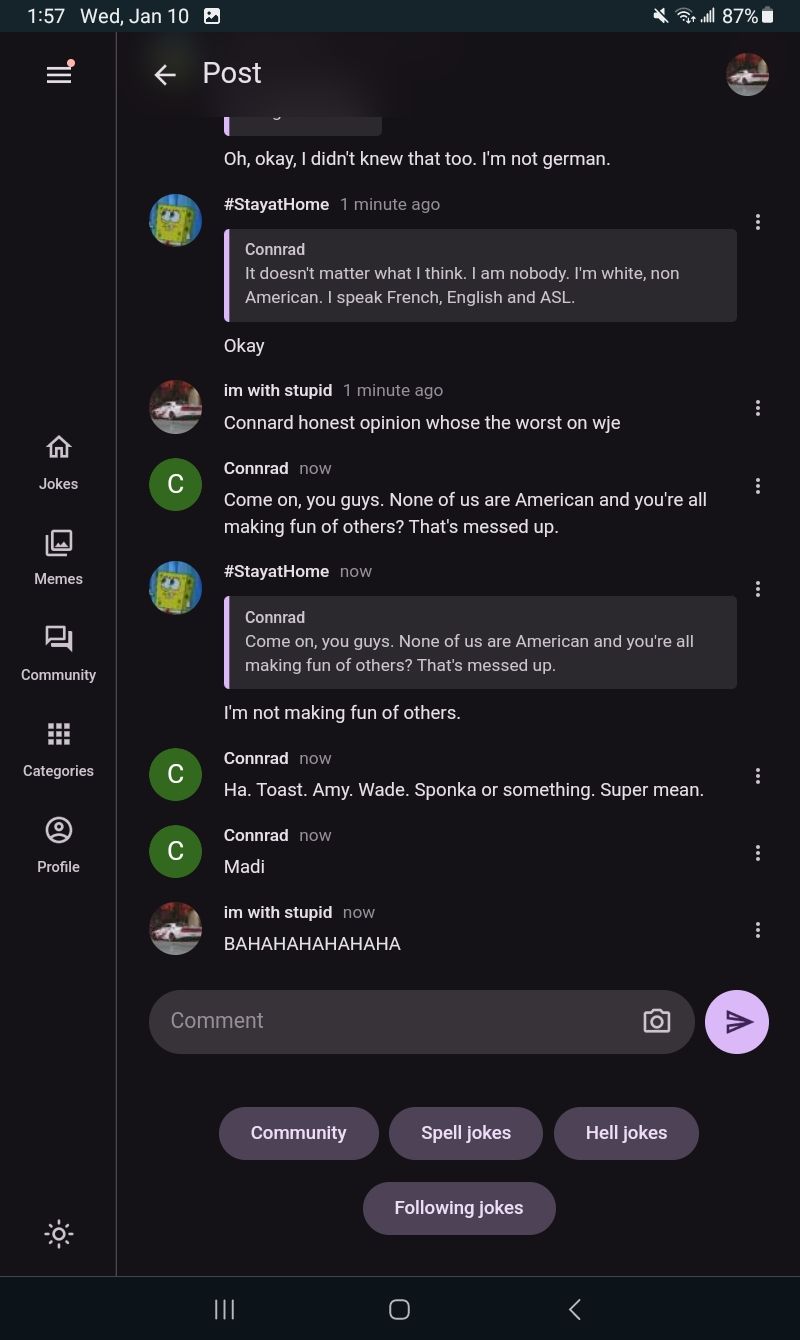 1:57 Wed, Jan 10
III.
Jokes
4
Memes
Community
Categories
@
Profile
←
C
C
Post
I
Oh, okay, I didn't knew that too. I'm not german.
#StayatHome 1 minute ago
Connrad
It doesn't matter what I think. I am nobody. I'm white, non
American. I speak French, English and ASL.
Okay
im with stupid 1 minute ago
Connard honest opinion whose the worst on wje
Connrad now
Come on, you guys. None of us are American and you're all
making fun of others? That's messed up.
#StayatHome now
Connrad
Come on, you guys. None of us are American and you're all
making fun of others? That's messed up.
I'm not making fun of others.
Connrad now
Ha. Toast. Amy. Wade. Sponka or something. Super mean.
Connrad now
Madi
im with stupid now
BAHAHAHAHAHAHA
Comment
|||
Community
Spell jokes
Following jokes
O
Hell jokes
r
87%
:
V
:
:
:
:
:
: