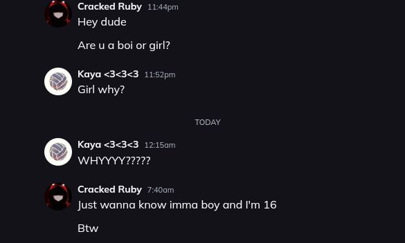 Cracked Ruby 11:44pm
Hey dude
Are u a boi or girl?
Kaya<3<3<3 11:52pm
Girl why?
Kaya<3<3<3 12:15am
WHYYYY?????
TODAY
Cracked Ruby 7:40am
Just wanna know imma boy and I'm 16
Btw