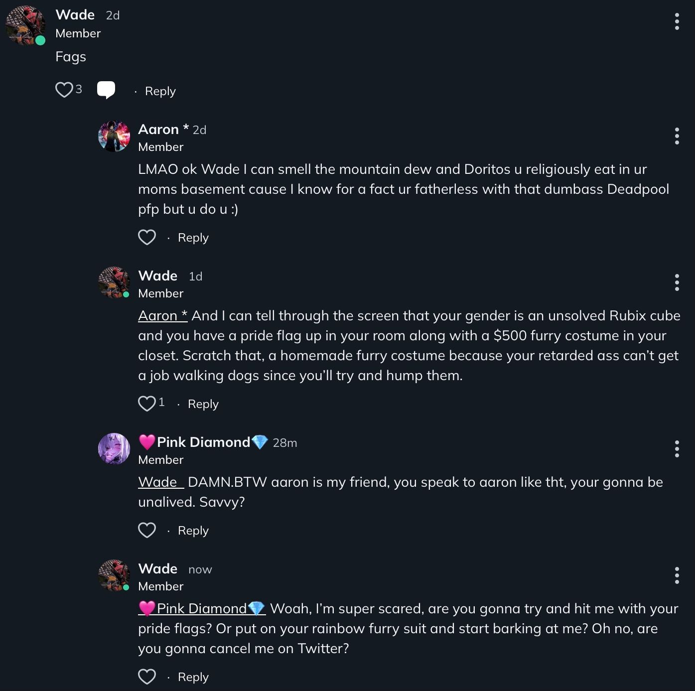 Wade 2d
Member
Fags
3
Reply
Aaron * 2d
Member
LMAO ok Wade I can smell the mountain dew and Doritos u religiously eat in ur
moms basement cause I know for a fact ur fatherless with that dumbass Deadpool
pfp but u do u :)
Reply
Wade 1d
Member
Pink Diamond 28m
:
Aaron * And I can tell through the screen that your gender is an unsolved Rubix cube
and you have a pride flag up in your room along with a $500 furry costume in your
closet. Scratch that, a homemade furry costume because your retarded ass can't get
a job walking dogs since you'll try and hump them.
1
Reply
Member
:
Wade DAMN.BTW aaron is my friend, you speak to aaron like tht, your gonna be
unalived. Savvy?
:
Reply
Wade now
Member
:
.
:
Pink Diamond Woah, I'm super scared, are you gonna try and hit me with your
pride flags? Or put on your rainbow furry suit and start barking at me? Oh no, are
you gonna cancel me on Twitter?
Reply