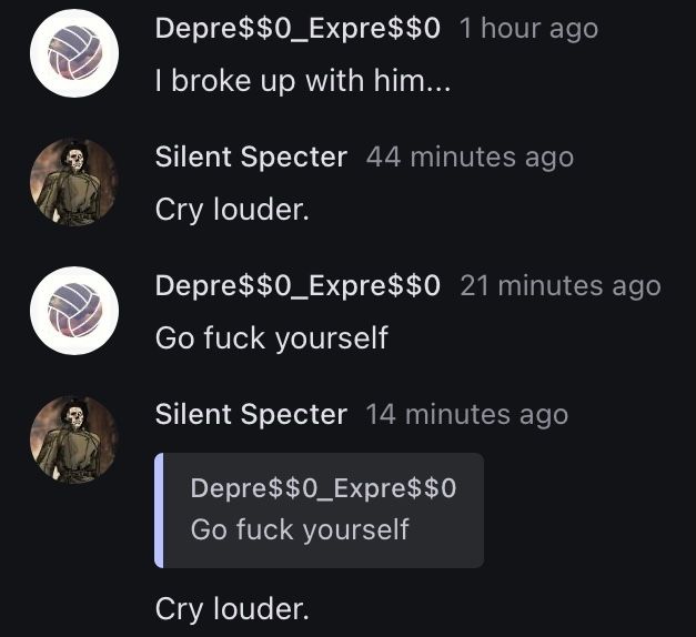 Depre$$0_Expre$ $0 1 hour ago
I broke up with him...
Silent Specter 44 minutes ago
Cry louder.
Depre$$0_Expre$$0 21 minutes ago
Go fuck yourself
Silent Specter 14 minutes ago
Depre$$0_Expre$$0
Go fuck yourself
Cry louder.