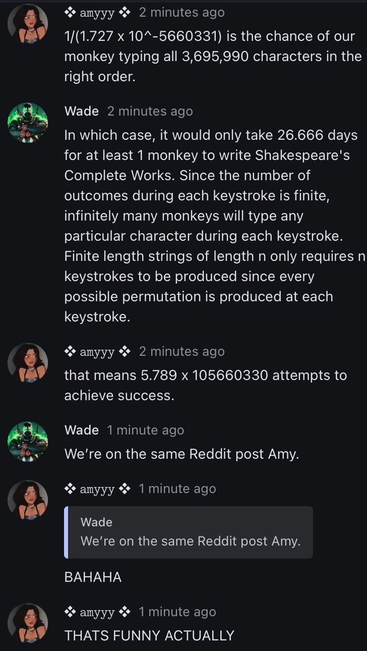 amyyy
2 minutes ago
1/(1.727 x 10^-5660331) is the chance of our
monkey typing all 3,695,990 characters in the
right order.
Wade 2 minutes ago
In which case, it would only take 26.666 days
for at least 1 monkey to write Shakespeare's
Complete Works. Since the number of
outcomes during each keystroke is finite,
infinitely many monkeys will type any
particular character during each keystroke.
Finite length strings of length n only requires n
keystrokes to be produced since every
possible permutation is produced at each
keystroke.
amyyy 2 minutes ago
that means 5.789 x 105660330 attempts to
achieve success.
Wade 1 minute ago
We're on the same Reddit post Amy.
amyyy
1 minute ago
Wade
We're on the same Reddit post Amy.
BAHAHA
1 minute ago
amyyy
THATS FUNNY ACTUALLY