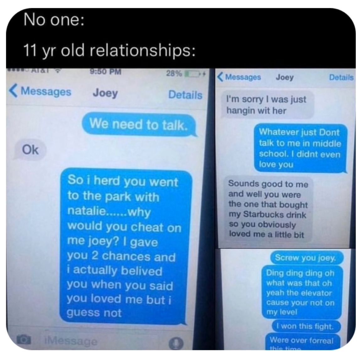 No one:
11 yr old relationships:
Messages
Ok
9:50 PM
28%
Joey
We need to talk.
iMessage
Details
So i herd you went
to the park with
natalie......why
would you cheat on
me joey? I gave
you 2 chances and
i actually belived
you when you said
you loved me but i
guess not
Messages Joey
I'm sorry I was just
hangin wit her
Details
Whatever just Dont
talk to me in middle
school. I didnt even
love you
Sounds good to me
and well you were
the one that bought
my Starbucks drink
so you obviously
loved me a little bit
Screw you joey.
Ding ding ding oh
what was that oh
yeah the elevator
cause your not on
my level
I won this fight.
Were over forreal
this time