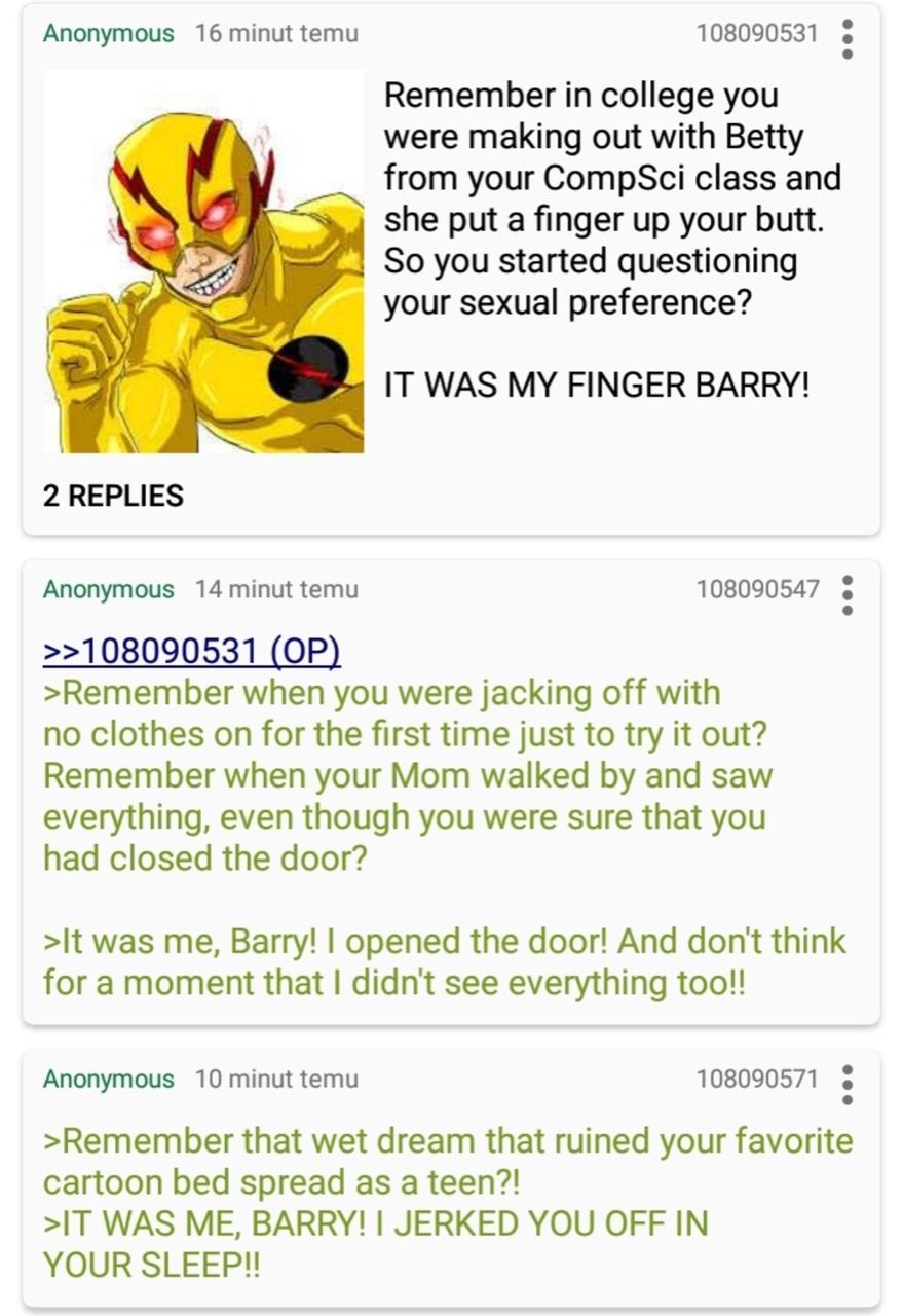 Anonymous 16 minut temu
2 REPLIES
108090531
Remember in college you
were making out with Betty
from your CompSci class and
she put a finger up your butt.
So you started questioning
your sexual preference?
IT WAS MY FINGER BARRY!
Anonymous 14 minut temu
>>108090531 (OP)
>Remember when you were jacking off with
no clothes on for the first time just to try it out?
Remember when your Mom walked by and saw
everything, even though you were sure that you
had closed the door?
108090547
>It was me, Barry! I opened the door! And don't think
for a moment that I didn't see everything too!!
Anonymous 10 minut temu
>Remember that wet dream that ruined your favorite
cartoon bed spread as a teen?!
>IT WAS ME, BARRY! I JERKED YOU OFF IN
YOUR SLEEP!!
108090571