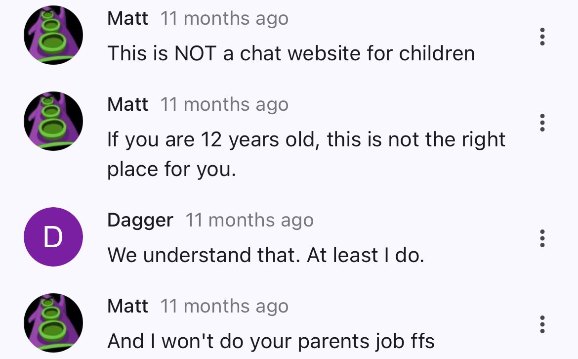 500
200
D
200
Matt 11 months ago
This is NOT a chat website for children
Matt 11 months ago
If you are 12 years old, this is not the right
place for you.
Dagger 11 months ago
We understand that. At least I do.
Matt 11 months ago
And I won't do your parents job ffs
:
:
:
...