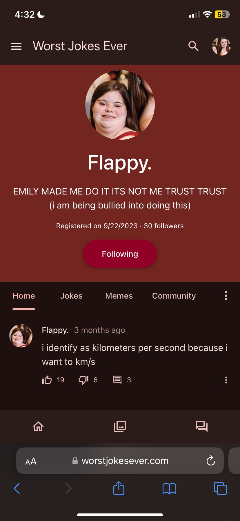 4:32
= Worst Jokes Ever
Flappy.
EMILY MADE ME DO IT ITS NOT ME TRUST TRUST
(i am being bullied into doing this)
Home
<
AA
Registered on 9/22/2023 30 followers
Jokes
Following
6
Memes
Community
3
Flappy. 3 months ago
i identify as kilometers per second because i
want to km/s
I 19
worstjokesever.com
53
8
Ć
: