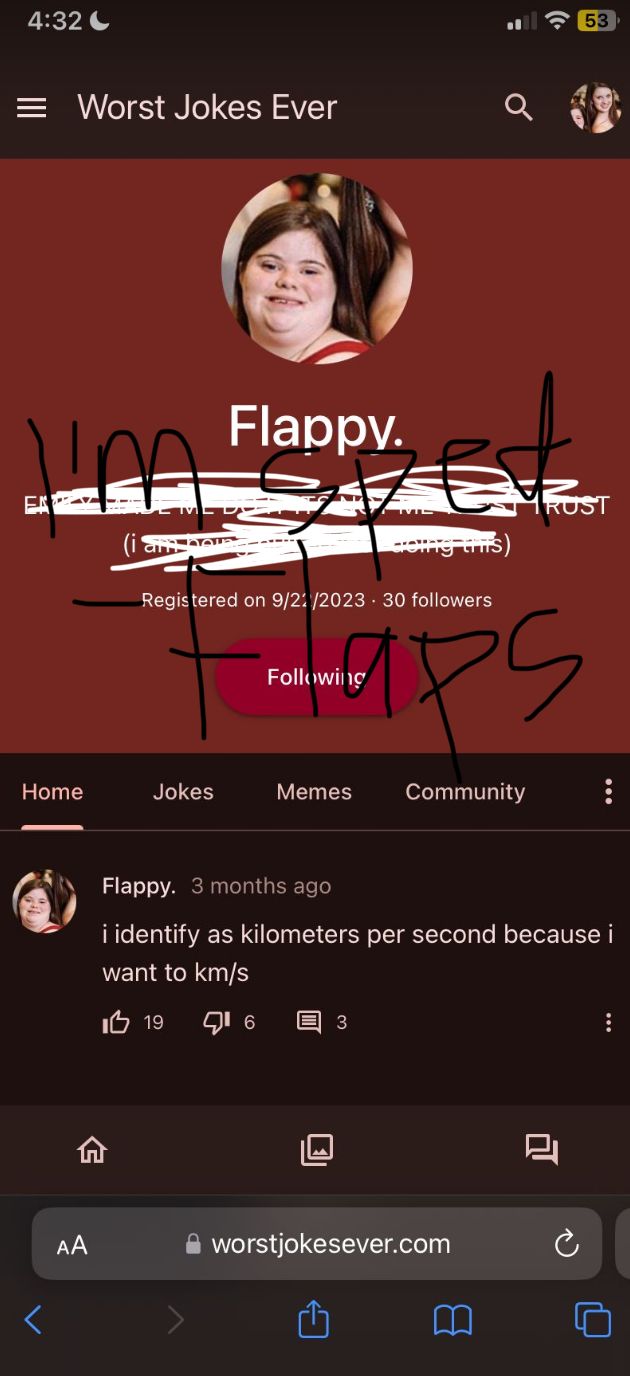 4:32
= Worst Jokes Ever
Ina
EK
Home
AA
Flappy.
Jokes
Registered on 9/21/2023 30 followers
Following
Memes
doing thi
3
ps
Community
53
RUST
worstjokesever.com
Flappy. 3 months ago
i identify as kilometers per second because i
want to km/s
I 19 16
....
: