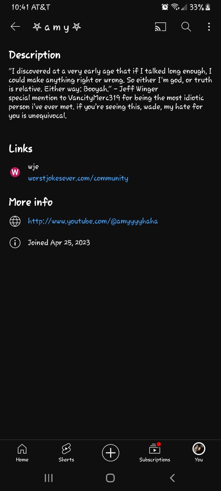 10:41 AT&T
Links
Description
"I discovered at a very early age that if I talked long enough, I
could make anything right or wrong. So either I'm god, or truth
is relative. Either way: Booyah." - Jeff Winger
special mention to Vancity Merc319 for being the most idiotic
person i've ever met, if you're seeing this, wade, my hate for
you is unequivocal.
W
wje
៦
amy
worstjokesever.com/community
More info
π http://www.youtube.com/@amyyyyhaha
Joined Apr 25, 2023
Home
Shorts
+
33%
Subscriptions
You
