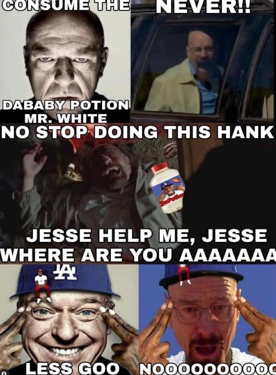 CONSUME THE NEVER!!
DABABY POTION
MR. WHITE
NO STOP DOING THIS HANK
JESSE HELP ME, JESSE
WHERE ARE YOU AAAAAAA
A
LESS GOO0 NOOOOO00000