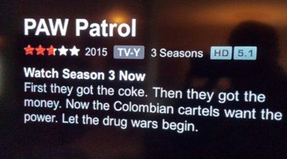 PAW Patrol
✰✰✰✰✰ 2015 TV-Y 3 Seasons HD 5.1
Watch Season 3 Now
First they got the coke. Then they got the
money. Now the Colombian cartels want the
power. Let the drug wars begin.