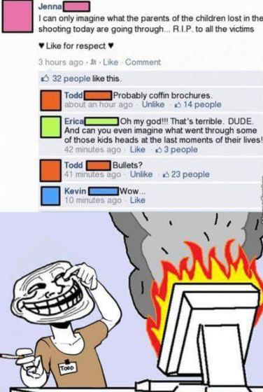 Jenna
I can only imagine what the parents of the children lost in them
shooting today are going through... R.I.P. to all the victims
✔Like for respect
3 hours ago & Like Comment
32 people like this.
Todd
Probably coffin brochures
about an hour ago Unlike 14 people
EricaC
Oh my god!!! That's terrible. DUDE.
And can you even imagine what went through some
of those kids heads at the last moments of their lives!
42 minutes ago Like 3 people
Todd
Bullets?
41 minutes ago Unlike 23 people
Kevin
Wow...
10 minutes ago Like
Toep
