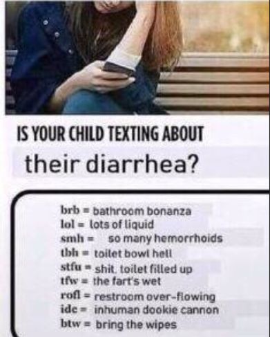 IS YOUR CHILD TEXTING ABOUT
their diarrhea?
brb= bathroom bonanza
lol lots of liquid
smh
so many hemorrhoids
thh toilet bowl hell
stfushit. toilet filled up
tfw the fart's wet
rofl = restroom over-flowing
ide inhuman dookie cannon
btw bring the wipes