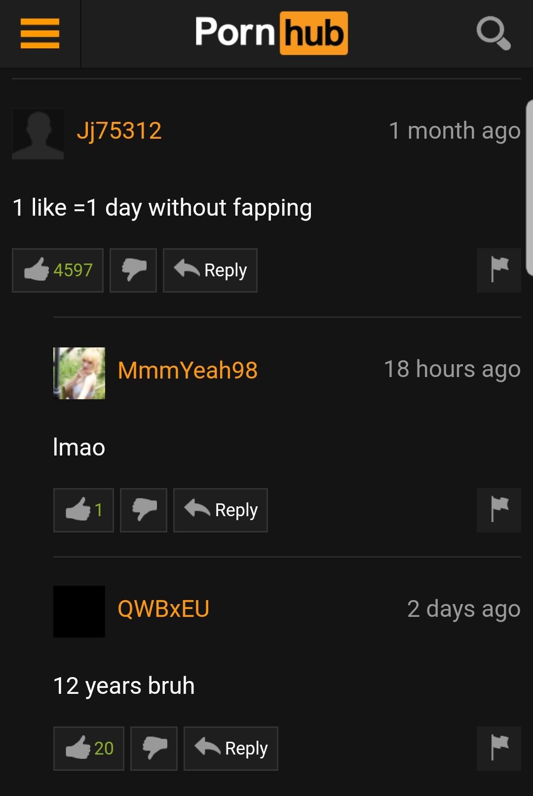 E
Jj75312
1 like =1 day without fapping
4597
Imao
1
Porn hub
20
12 years bruh
Reply
MmmYeah98
QWBXEU
Reply
Reply
O
1 month ago
18 hours ago
2 days ago