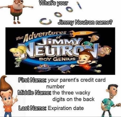 What's your
The
Jimmy Neutron name?
Adventures
JIMMY
NEUTRO
BOY GENIUS
Nick
First Name: your parent's credit card
number
Middle Name: the three wacky
digits on the back
Last Name: Expiration date