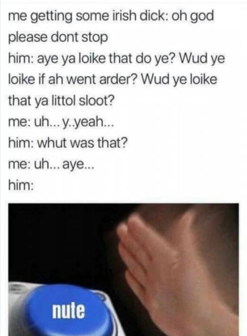 me getting some irish dick: oh god
please dont stop
him: aye ya loike that do ye? Wud ye
loike if ah went arder? Wud ye loike
that ya littol sloot?
me: uh... y..yeah...
him: whut was that?
me: uh... aye...
him:
nute