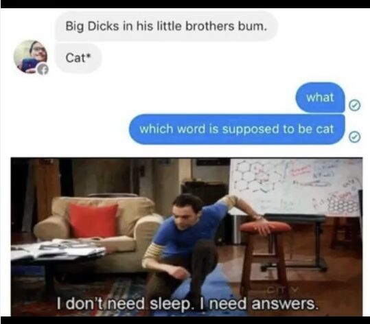 Big Dicks in his little brothers bum.
Cat*
what
which word is supposed to be cat
CITY
I don't need sleep. I need answers.