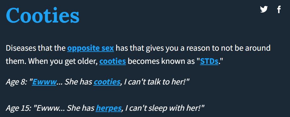 y f
Cooties
Diseases that the opposite sex has that gives you a reason to not be around
them. When you get older, cooties becomes known as "STDs."
Age 8: "Ewww... She has cooties, I can't talk to her!"
Age 15: "Ewww... She has herpes, I can't sleep with her!"