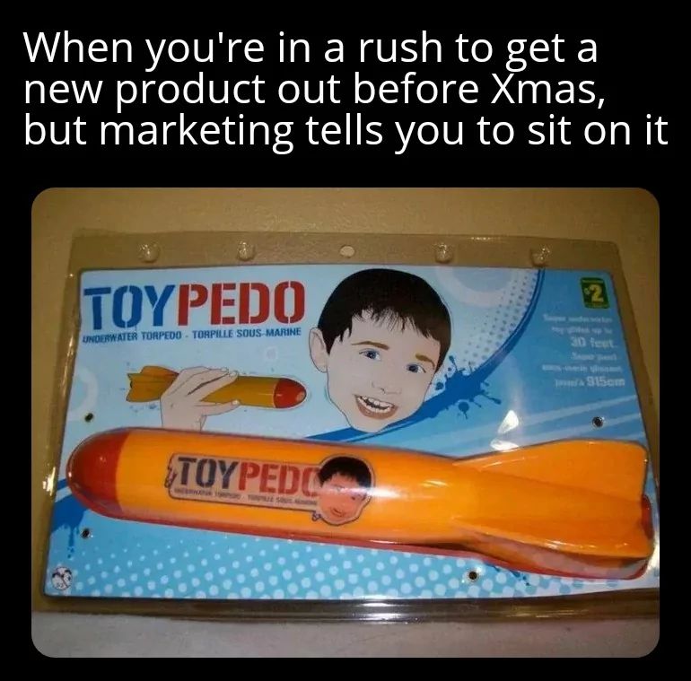 When you're in a rush to get a
new product out before Xmas,
but marketing tells you to sit on it
TOYPEDO
UNDERWATER TORPEDO TORPILLE SOUS-MARINE
TOYPEDO
WERKENA SLA
2
30 feet
915cm