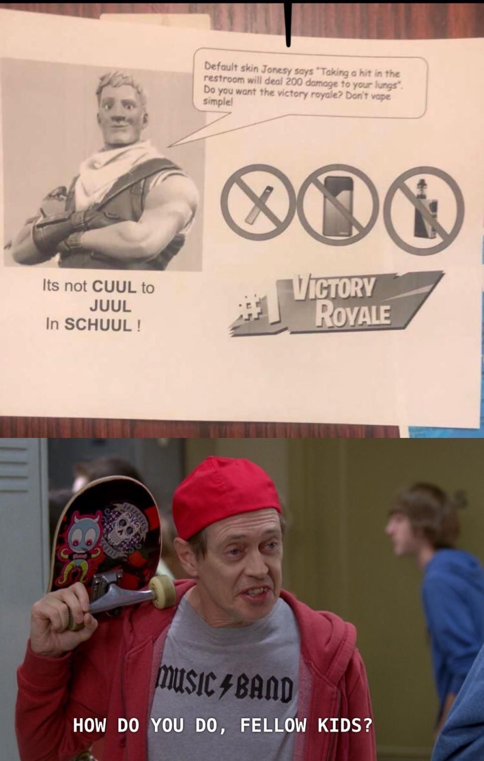 Its not CUUL to
JUUL
In SCHUUL!
Default skin Jonesy says "Taking a hit in the
restroom will deal 200 damage to your lungs".
Do you want the victory royale? Don't vape
simple!
000
VICTORY
ROYALE
MUSIC BAND
HOW DO YOU DO, FELLOW KIDS?