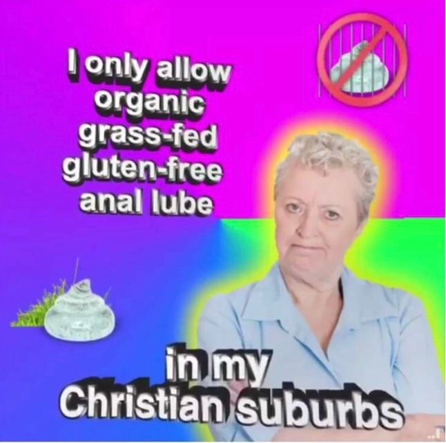 I only allow
organic
grass-fed
gluten-free
anal lube
in my
Christian suburbs