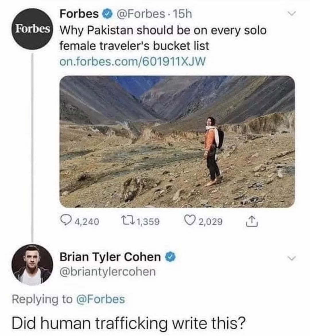 Forbes @Forbes 15h
Forbes Why Pakistan should be on every solo
female traveler's bucket list
on.forbes.com/601911XJW
4,240
1,359
Brian Tyler Cohen
@briantylercohen
2,029
NUK
Replying to @Forbes
Did human trafficking write this?