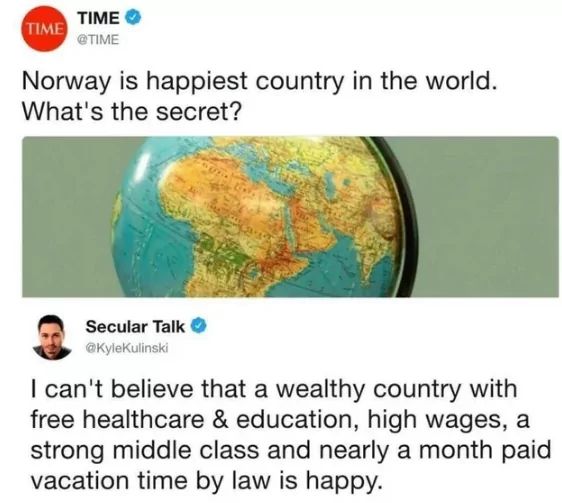 TIME
TIME
@TIME
Norway is happiest country in the world.
What's the secret?
Secular Talk
@Kylekulinski
I can't believe that a wealthy country with
free healthcare & education, high wages, a
strong middle class and nearly a month paid
vacation time by law is happy.