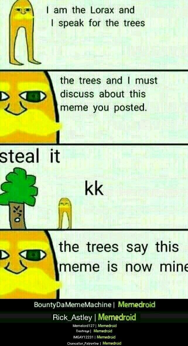 I am the Lorax and
I speak for the trees
O
the trees and I must
discuss about this
meme you posted.
steal it
kk
the trees say this
meme is now mine
Bounty Da MemeMachine | Memedroid
Rick_Astley | Memedroid
Memelord127 | Memedroid
Destroyo | Memedroid
IMGAY12231 | Memedroid
Chancellor Palpatine | Memedroid