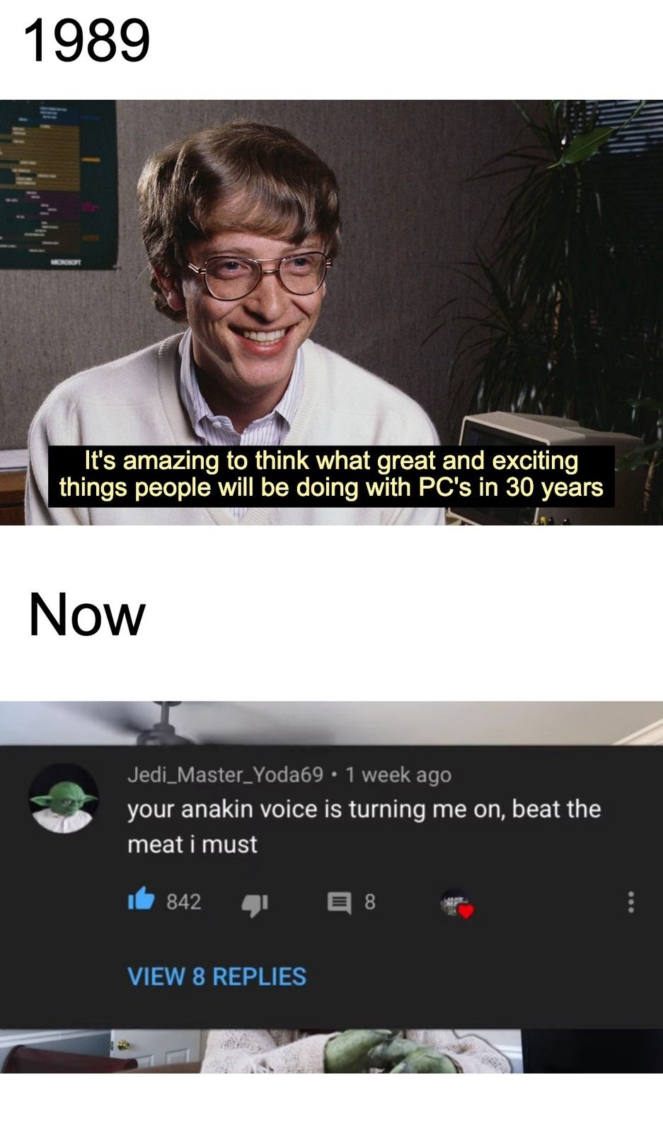 1989
It's amazing to think what great and exciting
things people will be doing with PC's in 30 years
Now
Jedi_Master_Yoda69 • 1 week ago
your anakin voice is turning me on, beat the
meat i must
842 4
VIEW 8 REPLIES
8
: