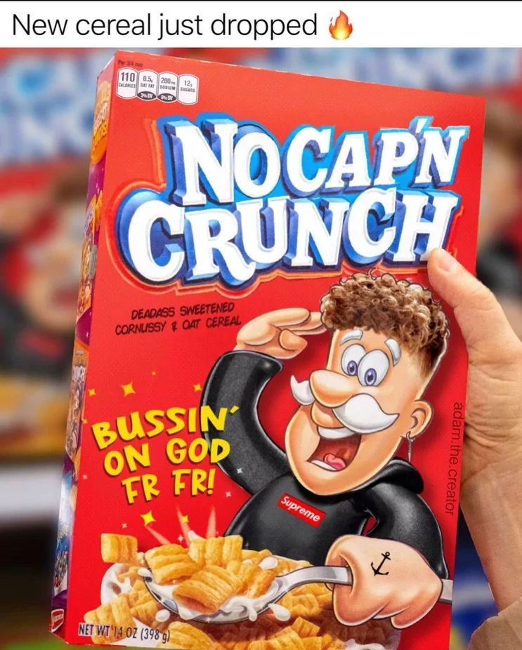 New cereal just dropped
110 05, 200
CALORIES SAT FAT SOUM SOARS
12,
AN
NOCAPN
CRUNCH
DEADASS SWEETENED
CORNUSSY OAT CEREAL
BUSSIN
ON GOD
FR FRI
NET WT 14 OZ (398 g)
Supreme
adam.the.creator