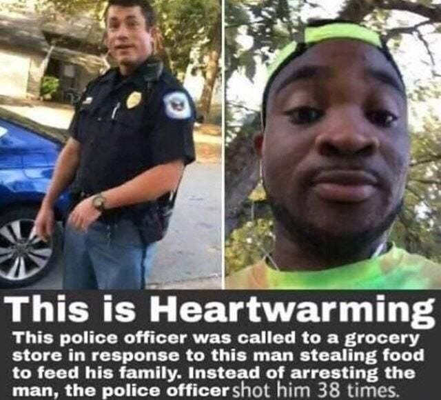 This is Heartwarming
This police officer was called to a grocery
store in response to this man stealing food
to feed his family. Instead of arresting the
man, the police officer shot him 38 times.