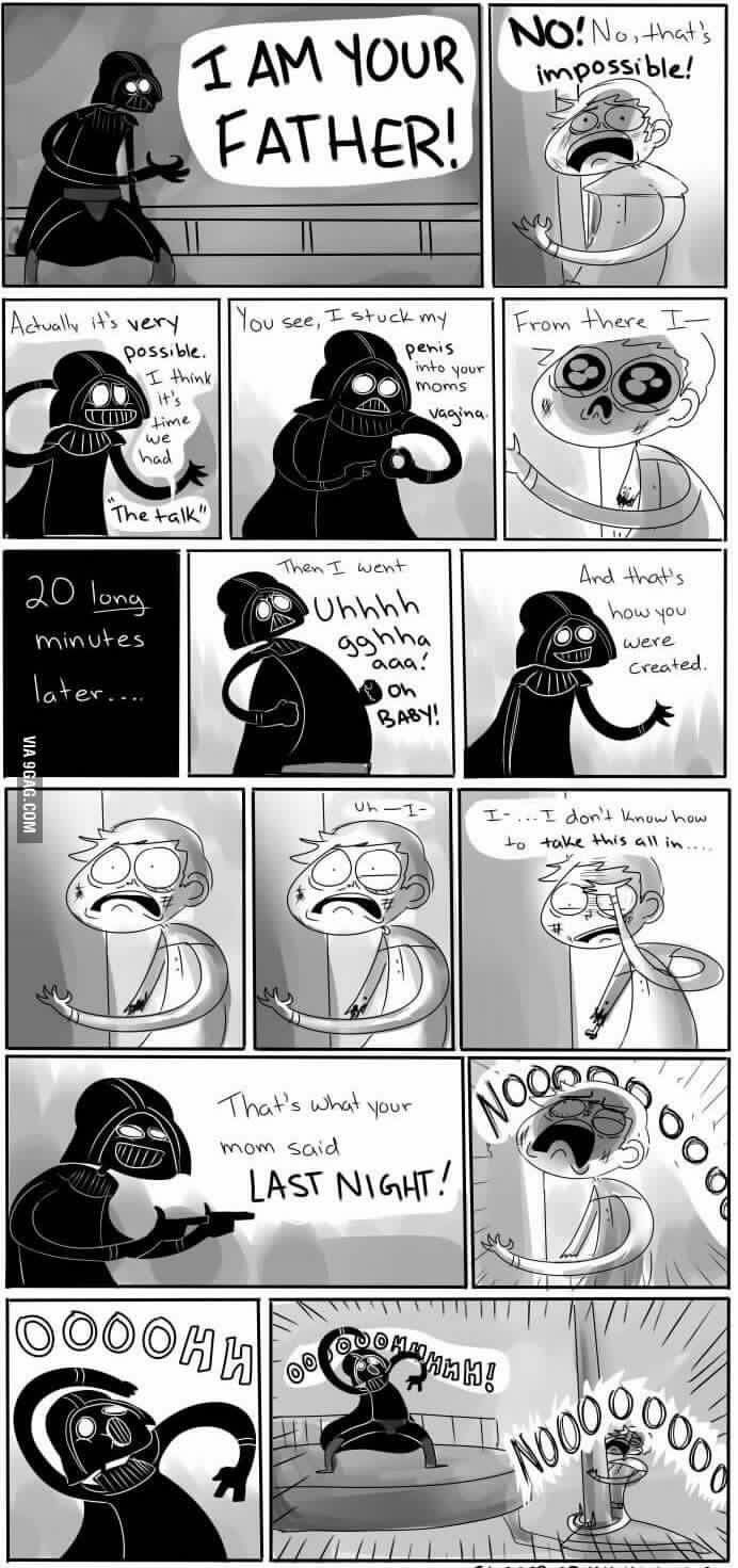 Actually it's very
possible.
I think
it's
time
we
had
VIA 9GAG.COM
I AM YOUR
FATHER!
20 long
minutes
later....
The talk"
You see, I stuck my
AN
Long
Then I went
penis
into your
moms
Uhhhh
gghha
aaa!
Uh-1-
33
That's what
mom said
Oh
BABY!
vagina.
your
LAST NIGHT!
NO! No, that's
impossible!
OOOOHH!
From there I-
S
And that's
how you
were
Created.
I-... I don't know how
to take this all in.....
NOOO
ood
Oood