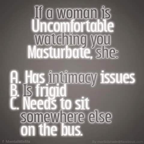 If a woman is
Uncomfortable
watching you
Masturbate, she
A. Has intimacy issues
B. Is frigid
C. Needs to sit
somewhere else
on the bus.
f Mental Misfits
By morbidshode @facebook.com