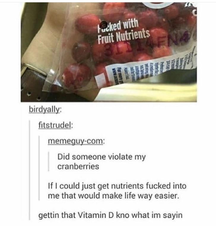 birdyally:
fitstrudel:
Fucked with
Fruit Nutrients
1114FN4
memeguy-com:
www.oc
For more g
Mokestink
nd for S
Jampan
7
Did someone violate my
cranberries
mappin
Preber
3/4 cup
1222
warg
Sangre
102wp
If I could just get nutrients fucked into
me that would make life way easier.
gettin that Vitamin D kno what im sayin