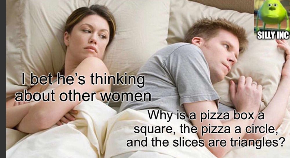 I bet he's thinking
about other women
SILLY INC
Why is a pizza box a
square, the pizza a circle,
and the slices are triangles?
