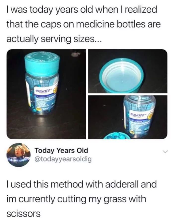 I was today years old when I realized
that the caps on medicine bottles are
actually serving sizes...
equate
Today Years Old
@todayyearsoldig
equate
I used this method with adderall and
im currently cutting my grass with
scissors