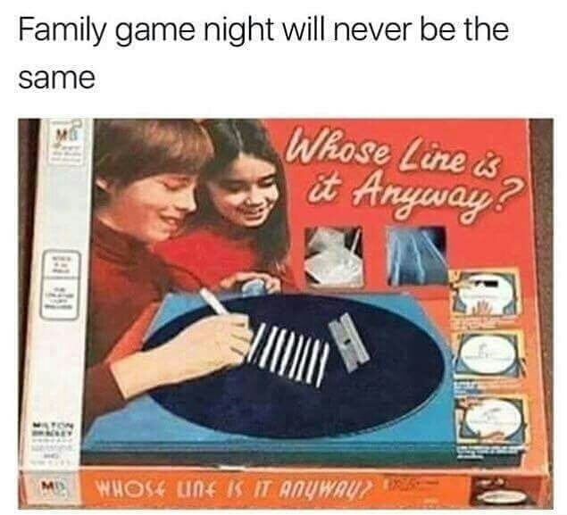 Family game night will never be the
same
ME
Whose Line is
it Anyway?
WHOSE LINE IS IT ANYWAY?