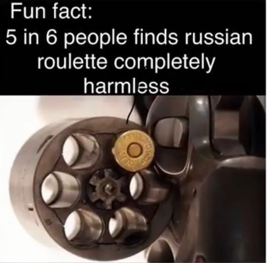 Fun fact:
5 in 6 people finds russian
roulette completely
harmless