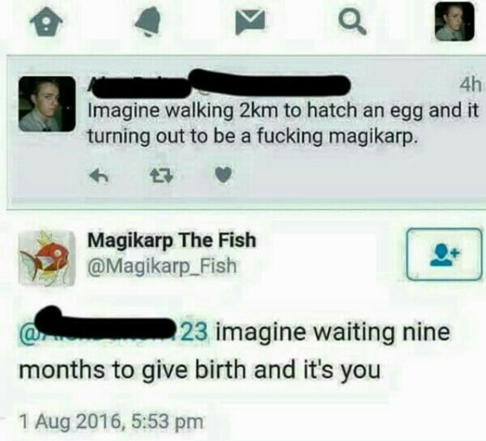 4h
Imagine walking 2km to hatch an egg and it
turning out to be a fucking magikarp.
Magikarp The Fish
@Magikarp_Fish
23 imagine waiting nine
months to give birth and it's you
1 Aug 2016, 5:53 pm