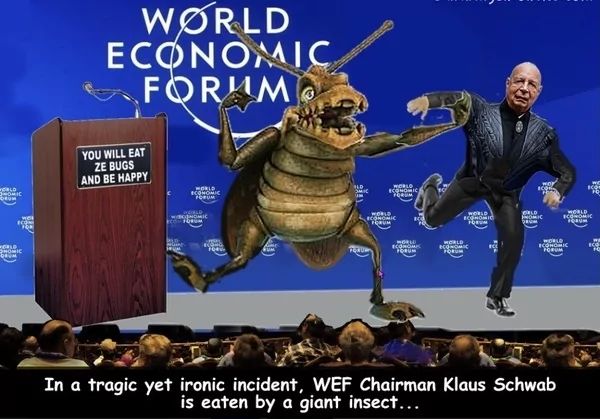 WORLD
SHOMIC
FORUM
WOI
com
70
WORLD
HOMIC
DRUM
WORLD
ECONOMIC
FORUM
YOU WILL EAT
ZE BUGS
AND BE HAPPY
WORLD
ECONOMIC
FORUM
DROM
WORLD
ECONOMIC
DRUM
WORLD
ECONOMIC
FORUM
WORLD
ECONOMIC
FORUM
WORLD
ECONOMIC
FORUM
ECONOMIC
FORUM
ORLD
PROMIC
DRUM
WORLD
ECONOMIC
FORUM
WORLD
ECONOMIC
FORUM
In a tragic yet ironic incident, WEF Chairman Klaus Schwab
is eaten by a giant insect...