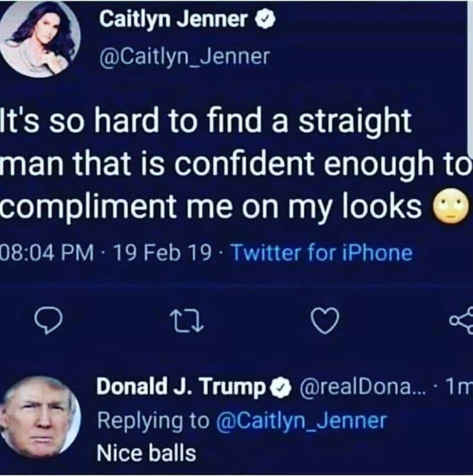 Caitlyn Jenner
@Caitlyn_Jenner
It's so hard to find a straight
man that is confident enough to
compliment me on my looks
08:04 PM - 19 Feb 19 Twitter for iPhone
27
Donald J. Trump @realDona...· 1m
Replying to @Caitlyn_Jenner
Nice balls