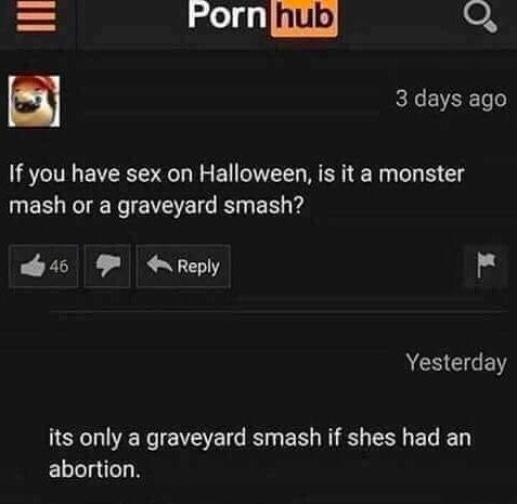 Porn hub
46
If you have sex on Halloween, is it a monster
mash or a graveyard smash?
3 days ago
Reply
Yesterday
its only a graveyard smash if shes had an
abortion.