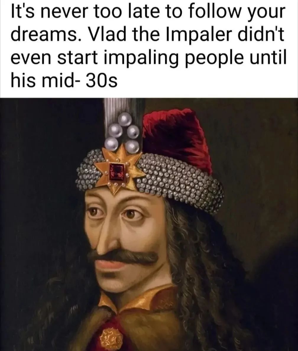 It's never too late to follow your
dreams. Vlad the Impaler didn't
even start impaling people until
his mid- 30s