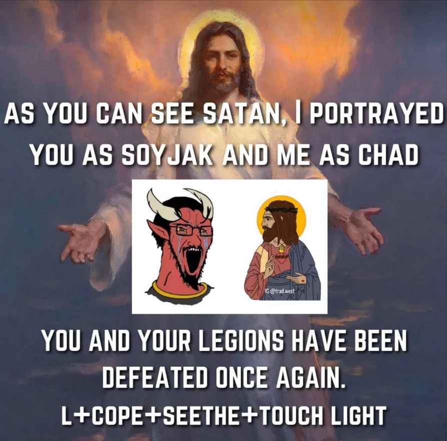 AS YOU CAN SEE SATAN, I PORTRAYED
YOU AS SOYJAK AND ME AS CHAD
IG @trad.west
YOU AND YOUR LEGIONS HAVE BEEN
DEFEATED ONCE AGAIN.
L+COPE+SEETHE+TOUCH LIGHT