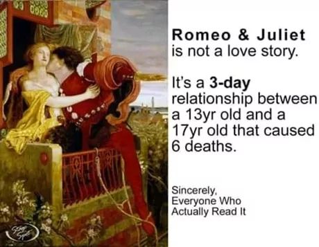 63 0060
Romeo & Juliet
is not a love story.
It's a 3-day
relationship between
a 13yr old and a
17yr old that caused
6 deaths.
Sincerely,
Everyone Who
Actually Read It