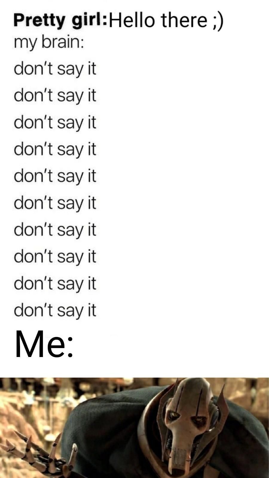 Pretty girl: Hello there ;)
my brain:
don't say it
don't say it
don't say it
don't say it
don't say it
don't say it
don't say it
don't say it
don't say it
don't say it
Me: