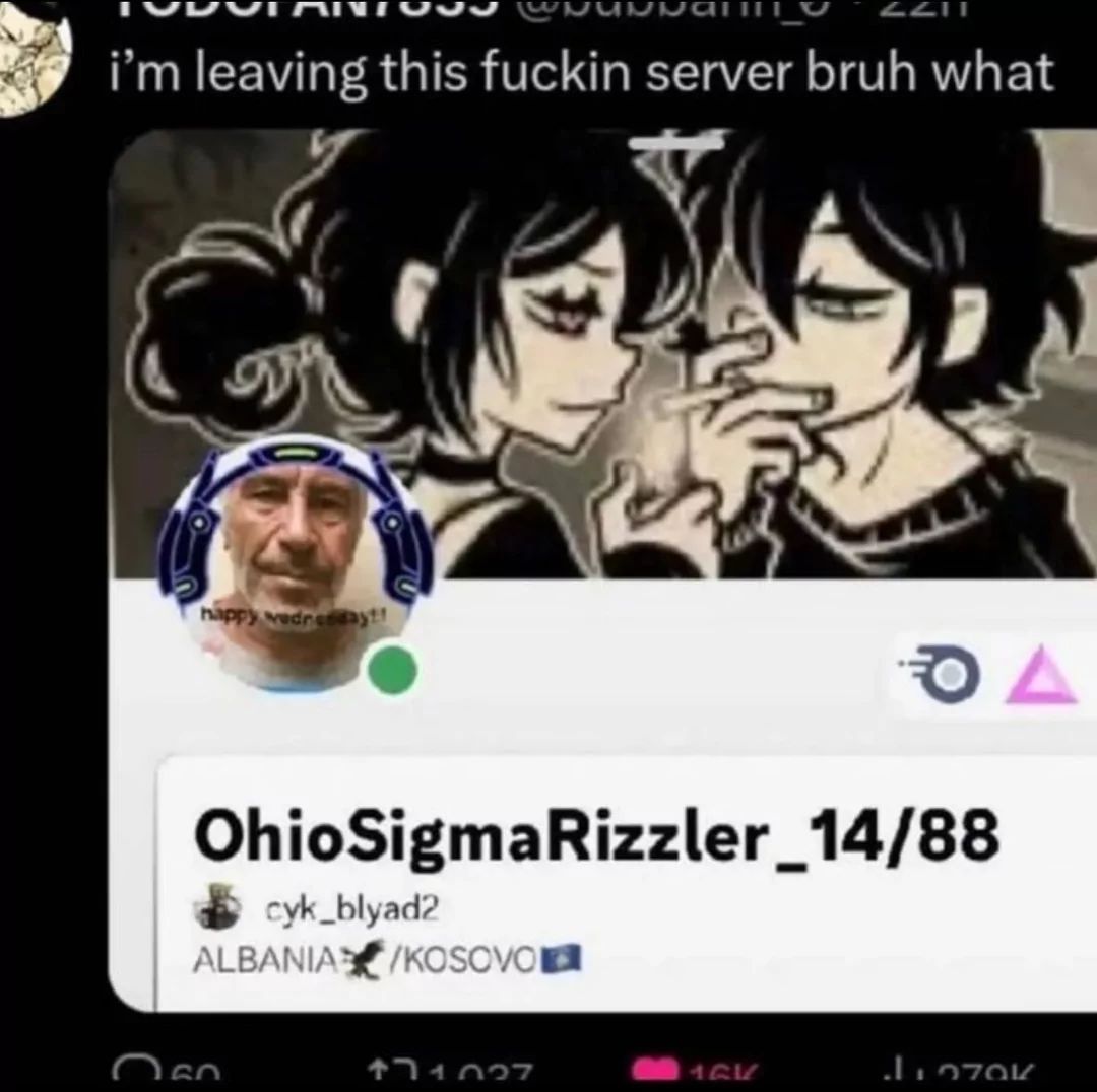 i'm leaving this fuckin server bruh what
happy wednesday!!
OhioSigmaRizzler_14/88
cyk_blyad2
ALBANIA /KOSOVO
171027
DA
1QK
1970K