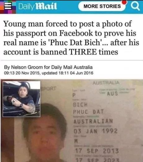 Daily Mail
MORE STORIES Q
Young man forced to post a photo of
his passport on Facebook to prove his
real name is 'Phuc Dat Bich'... after his
account is banned THREE times
By Nelson Groom for Daily Mail Australia
09:13 20 Nov 2015, updated 18:11 04 Jun 2016
SPORT
AUSTRALIA
AUS
BICH
PHỤC ĐẠT
AUSTRALIAN
03 JAN 1992
M
17 SEP 2013
17 SEP 2023