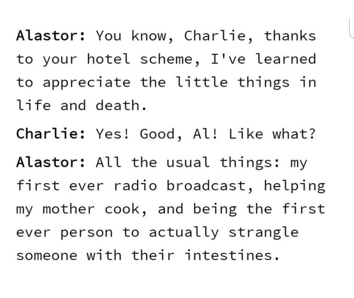 Alastor: You know, Charlie, thanks
to your hotel scheme, I've learned
to appreciate the little things in
life and death.
Charlie: Yes! Good, Al! Like what?
Alastor: All the usual things: my
first ever radio broadcast, helping
my mother cook, and being the first
ever person to actually strangle
someone with their intestines.