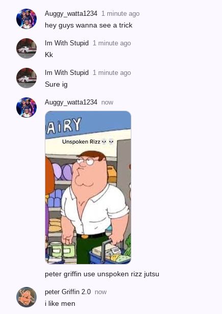 Auggy_watta1234 1 minute ago
hey guys wanna see a trick
Im With Stupid 1 minute ago
Kk
Im With Stupid 1 minute ago
Sure ig
Auggy_watta1234 now
AIRY
Unspoken Rizz ***
peter griffin use unspoken rizz jutsu
peter Griffin 2.0 now
i like men