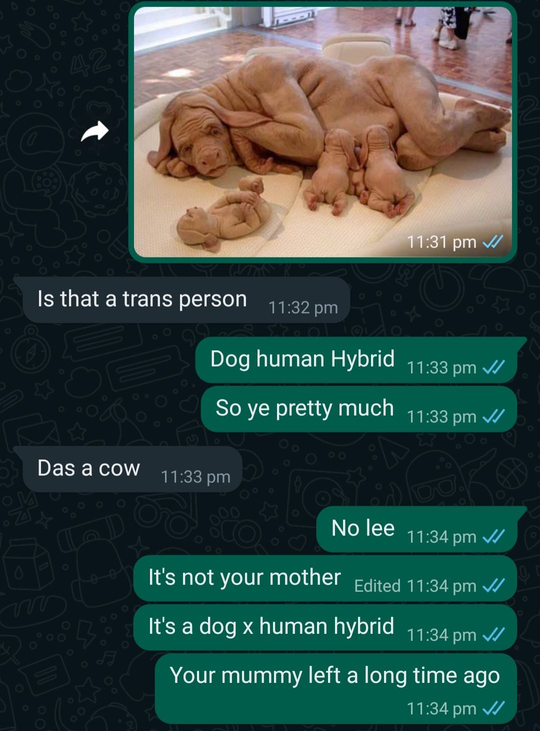 (O
42
Is that a trans person 11:32 pm
Das a cow
Dog human Hybrid 11:33 pm
So ye pretty much 11:33 pm ✓✓
11:33 pm
11:31 pm ✓
No lee
11:34 pm ✓
It's not your mother Edited 11:34 pm ✓
It's a dog x human hybrid 11:34 pm
Your mummy left a long time ago
11:34 pm ✓