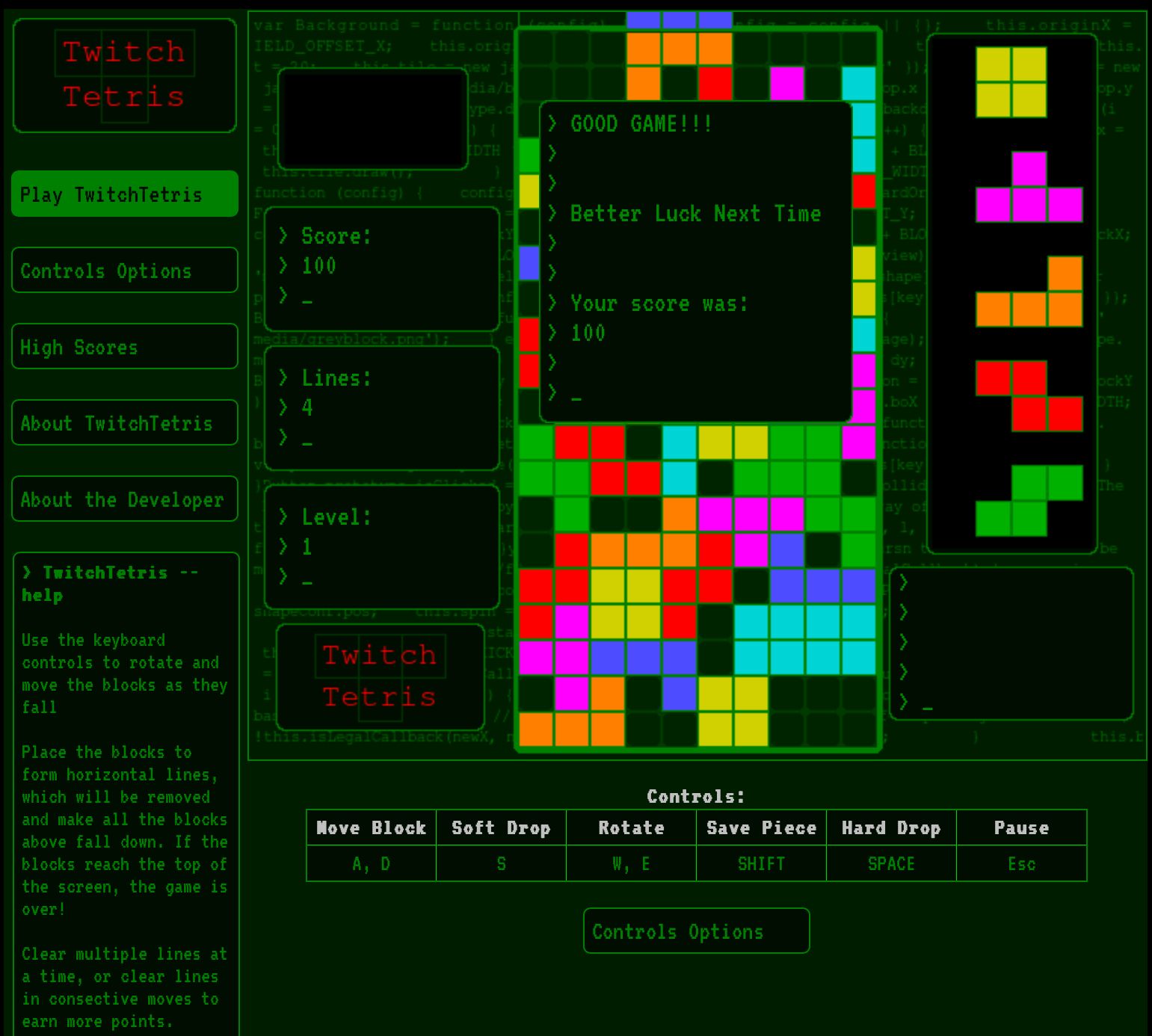 Twitch
Tetris
Play TwitchTetris
Controls Options
High Scores
About TwitchTetris
About the Developer
> TwitchTetris
help
Use the keyboard
controls to rotate and
move the blocks as they
fall
Place the blocks to
form horizontal lines,
which will be removed
and make all the blocks
above fall down. If the
blocks reach the top of
the screen, the game is
over!
Clear multiple lines at
a time, or clear lines
in consective moves to
earn more points.
var Background
IELD OFFSET_X;
function (config) {
media
> Score:
> 100
B > Lines:
> 4
M
> Level:
>
th
Sitapecon.posy
= functioneanfiel
i
bas
!this.
this.orig
Twi
Tetris
ch
dia/b
ype.c
IDTH
config
e
sta
ICK
egalCallback (newx,
> GOOD GAME!!!
>
>
> Better Luck Next Time
>
>
> Your score was:
> 100
>
S
+
Move Block Soft Drop
A, D
Controls:
Rotate
W, E
Save Piece
SHIFT
Controls Options
t
pp.x
backd
+ BL
WIDT
ardor
T_Y;
BLO
view)
hape]
s [key]
age);
.box
Funct
hctic
s [key]
ollid
ay of
rsn
Hard Drop
SPACE
this.originX =
this.
= new
pp.y
+4924
Pause
Esc
x =
ocky
OTH;
The
be
this.t